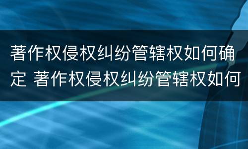 著作权侵权纠纷管辖权如何确定 著作权侵权纠纷管辖权如何确定责任