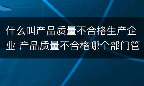 什么叫产品质量不合格生产企业 产品质量不合格哪个部门管理