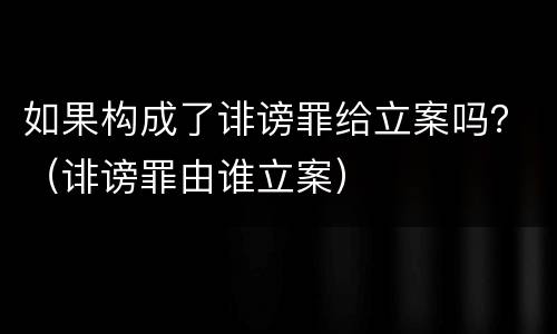 如果构成了诽谤罪给立案吗？（诽谤罪由谁立案）