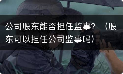 公司股东能否担任监事？（股东可以担任公司监事吗）