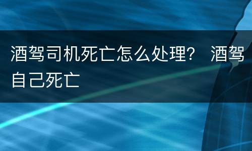 酒驾司机死亡怎么处理？ 酒驾自己死亡