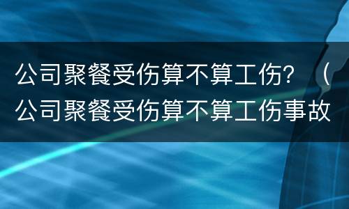 公司聚餐受伤算不算工伤？（公司聚餐受伤算不算工伤事故）