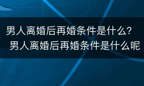 男人离婚后再婚条件是什么？ 男人离婚后再婚条件是什么呢