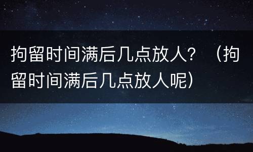 拘留时间满后几点放人？（拘留时间满后几点放人呢）