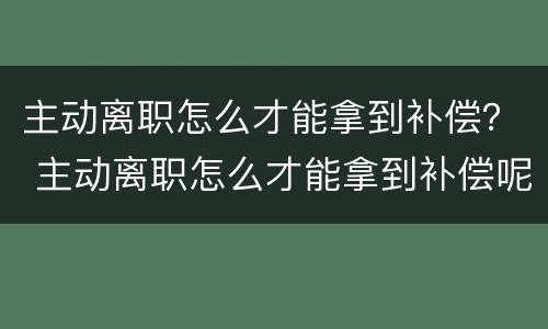 主动离职怎么才能拿到补偿？ 主动离职怎么才能拿到补偿呢