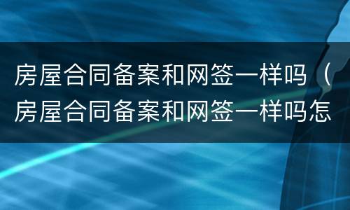 房屋合同备案和网签一样吗（房屋合同备案和网签一样吗怎么查）