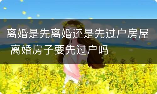 离婚是先离婚还是先过户房屋 离婚房子要先过户吗