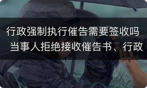 行政强制执行催告需要签收吗 当事人拒绝接收催告书、行政强制执行