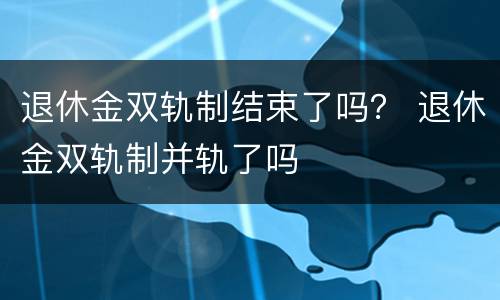 退休金双轨制结束了吗？ 退休金双轨制并轨了吗