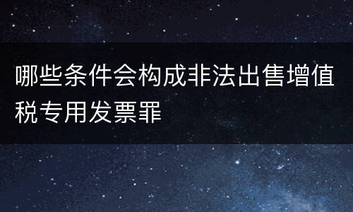 哪些条件会构成非法出售增值税专用发票罪