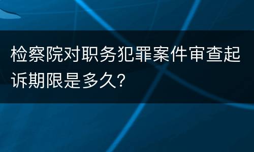 检察院对职务犯罪案件审查起诉期限是多久？