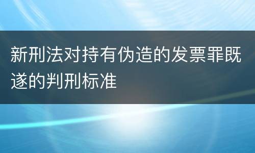 新刑法对持有伪造的发票罪既遂的判刑标准