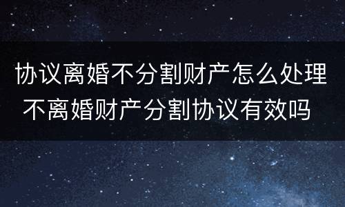 协议离婚不分割财产怎么处理 不离婚财产分割协议有效吗