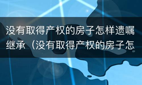 没有取得产权的房子怎样遗嘱继承（没有取得产权的房子怎样遗嘱继承给儿子）