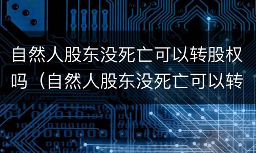 自然人股东没死亡可以转股权吗（自然人股东没死亡可以转股权吗）