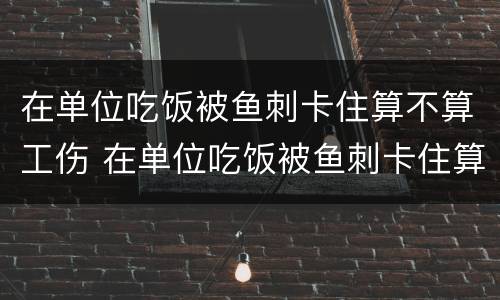 在单位吃饭被鱼刺卡住算不算工伤 在单位吃饭被鱼刺卡住算不算工伤