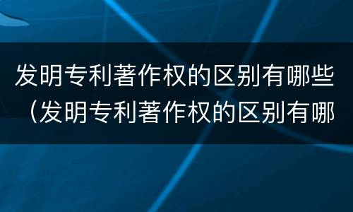 发明专利著作权的区别有哪些（发明专利著作权的区别有哪些呢）