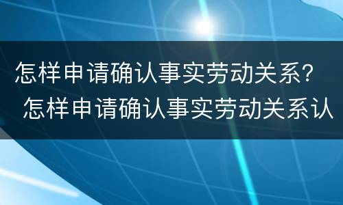 怎样申请确认事实劳动关系？ 怎样申请确认事实劳动关系认定