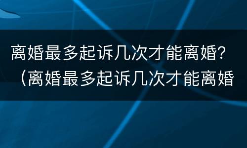 离婚最多起诉几次才能离婚？（离婚最多起诉几次才能离婚）