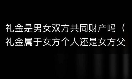 礼金是男女双方共同财产吗（礼金属于女方个人还是女方父母）