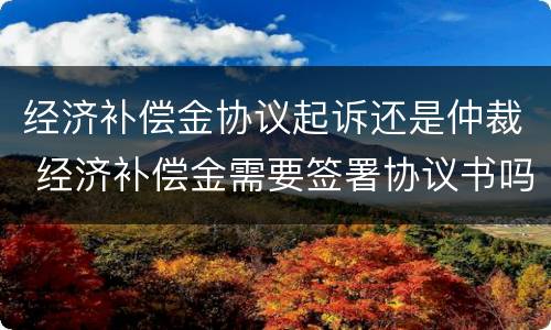 经济补偿金协议起诉还是仲裁 经济补偿金需要签署协议书吗