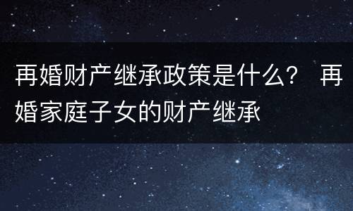 再婚财产继承政策是什么？ 再婚家庭子女的财产继承