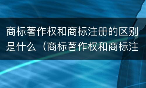 商标著作权和商标注册的区别是什么（商标著作权和商标注册的区别是什么呢）