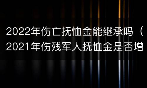 2022年伤亡抚恤金能继承吗（2021年伤残军人抚恤金是否增加）