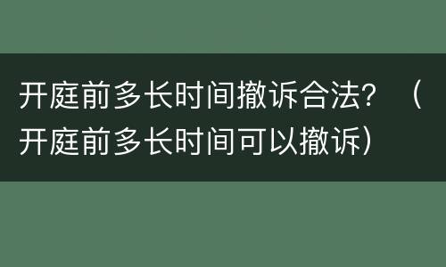 开庭前多长时间撤诉合法？（开庭前多长时间可以撤诉）