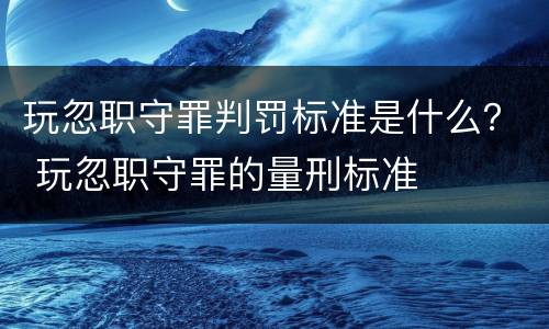 玩忽职守罪判罚标准是什么？ 玩忽职守罪的量刑标准