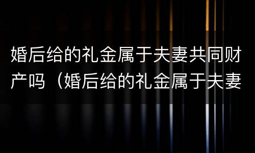 婚后给的礼金属于夫妻共同财产吗（婚后给的礼金属于夫妻共同财产吗怎么算）