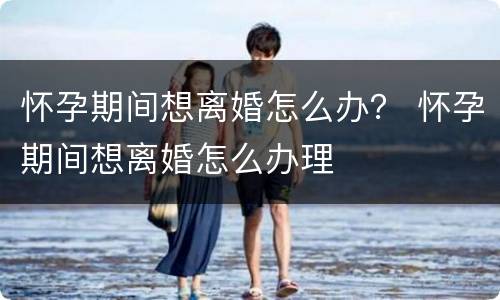 怀孕期间想离婚怎么办？ 怀孕期间想离婚怎么办理