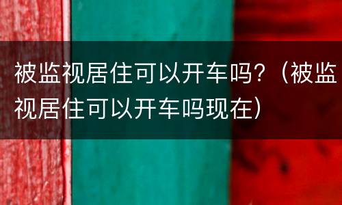 被监视居住可以开车吗?（被监视居住可以开车吗现在）