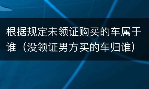 根据规定未领证购买的车属于谁（没领证男方买的车归谁）