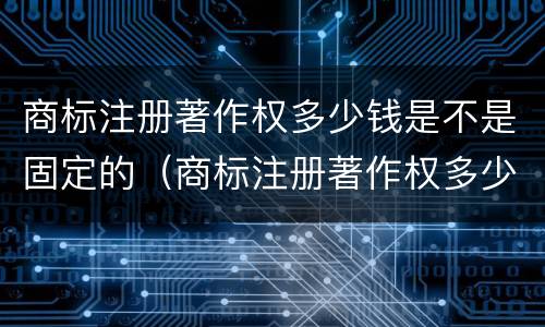 商标注册著作权多少钱是不是固定的（商标注册著作权多少钱是不是固定的呢）