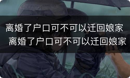 离婚了户口可不可以迁回娘家 离婚了户口可不可以迁回娘家了