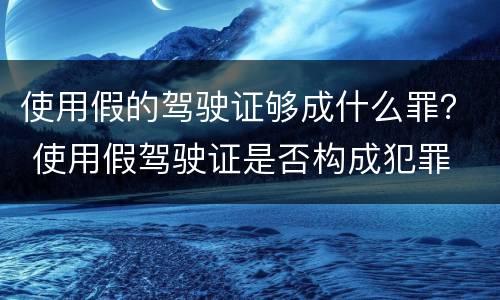 使用假的驾驶证够成什么罪？ 使用假驾驶证是否构成犯罪