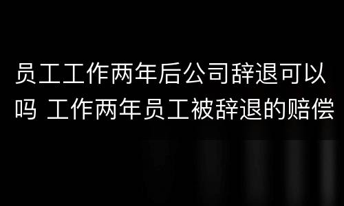 员工工作两年后公司辞退可以吗 工作两年员工被辞退的赔偿