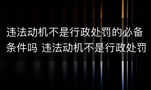 违法动机不是行政处罚的必备条件吗 违法动机不是行政处罚的必备条件吗