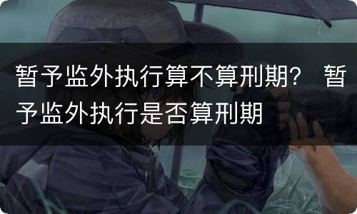 暂予监外执行算不算刑期？ 暂予监外执行是否算刑期