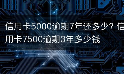 信用卡5000逾期7年还多少? 信用卡7500逾期3年多少钱