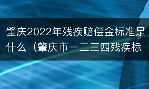 肇庆2022年残疾赔偿金标准是什么（肇庆市一二三四残疾标准补贴）