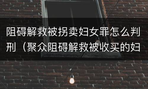 阻碍解救被拐卖妇女罪怎么判刑（聚众阻碍解救被收买的妇女儿童罪与妨害公务罪）