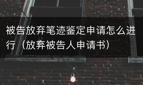 被告放弃笔迹鉴定申请怎么进行（放弃被告人申请书）