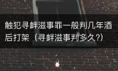 触犯寻衅滋事罪一般判几年酒后打架（寻衅滋事判多久?）