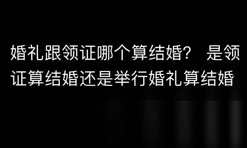 婚礼跟领证哪个算结婚？ 是领证算结婚还是举行婚礼算结婚