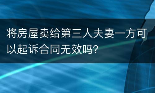 将房屋卖给第三人夫妻一方可以起诉合同无效吗？