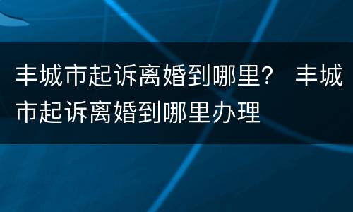 丰城市起诉离婚到哪里？ 丰城市起诉离婚到哪里办理