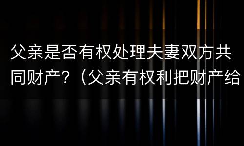 父亲是否有权处理夫妻双方共同财产?（父亲有权利把财产给别人吗）