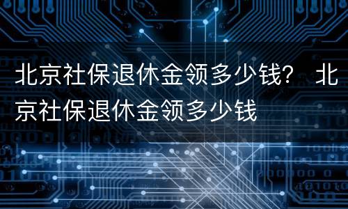 北京社保退休金领多少钱？ 北京社保退休金领多少钱